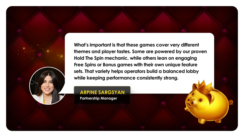 Arpine Sargsyan, partnership manager: "What's important is that these games cover very different themes and player tastes. Some are powered by our proven Hold the Spin mechanic, while others lean on engaging Free Spins or Bonus games with their own unique feature sets. That variety helps operators build a balanced lobby while keepeing performance consistently strong."