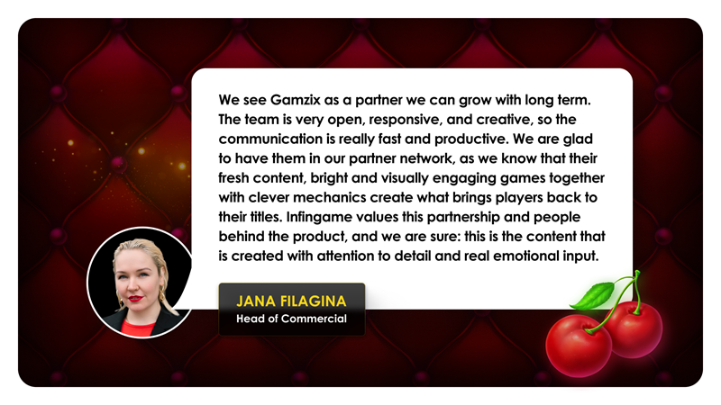 Jana Filagina, head of commercial: "We see Gamzix as a partner we can grow with long term. The team is very open, responsive, and creative, so the communicattion is really fast and productive. We are glad to have them in our partner network, as we know that their fresh content, bright and visually engaging games together with clever mechanics create what brings players back to their titles. Infingame values this partnership and people behind the product, and we are sure: this is the content that is created with attentino to detail and real emotional imput."